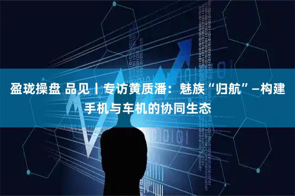 盈珑操盘 品见丨专访黄质潘：魅族“归航”—构建手机与车机的协同生态