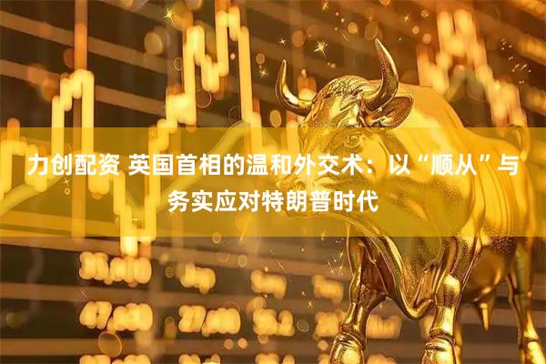 力创配资 英国首相的温和外交术：以“顺从”与务实应对特朗普时代