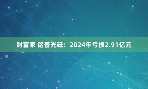 财富家 铭普光磁：2024年亏损2.91亿元