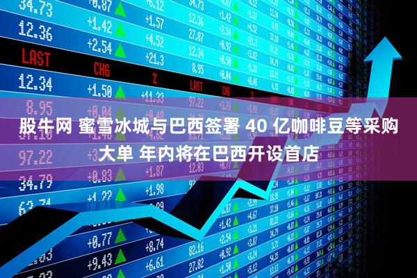 股牛网 蜜雪冰城与巴西签署 40 亿咖啡豆等采购大单 年内将在巴西开设首店