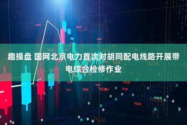 趣操盘 国网北京电力首次对胡同配电线路开展带电综合检修作业