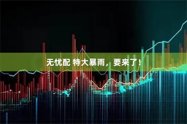 无忧配 特大暴雨，要来了！