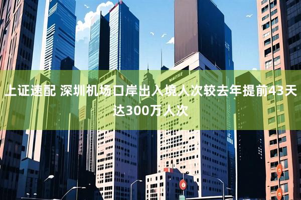 上证速配 深圳机场口岸出入境人次较去年提前43天达300万人次
