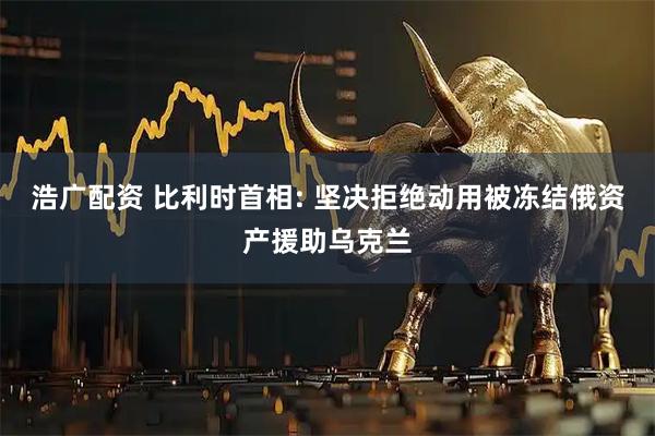 浩广配资 比利时首相: 坚决拒绝动用被冻结俄资产援助乌克兰