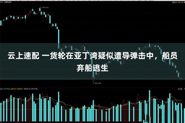 云上速配 一货轮在亚丁湾疑似遭导弹击中，船员弃船逃生