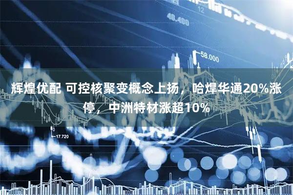 辉煌优配 可控核聚变概念上扬，哈焊华通20%涨停，中洲特材涨超10%