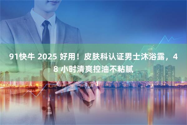 91快牛 2025 好用！皮肤科认证男士沐浴露，48 小时清爽控油不粘腻