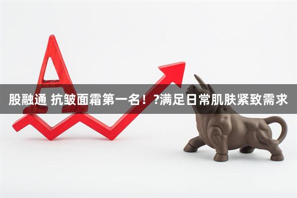 股融通 抗皱面霜第一名！?满足日常肌肤紧致需求