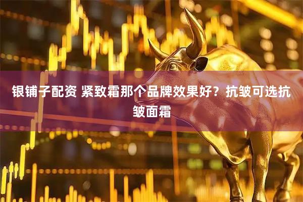 银铺子配资 紧致霜那个品牌效果好？抗皱可选抗皱面霜