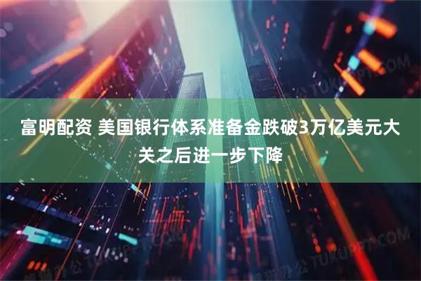 富明配资 美国银行体系准备金跌破3万亿美元大关之后进一步下降