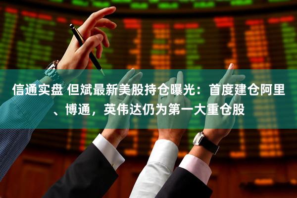 信通实盘 但斌最新美股持仓曝光：首度建仓阿里、博通，英伟达仍为第一大重仓股