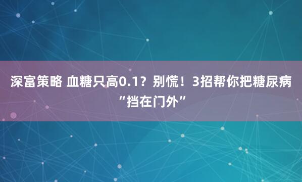深富策略 血糖只高0.1？别慌！3招帮你把糖尿病“挡在门外”