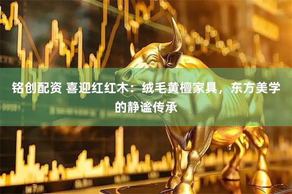 铭创配资 喜迎红红木：绒毛黄檀家具，东方美学的静谧传承
