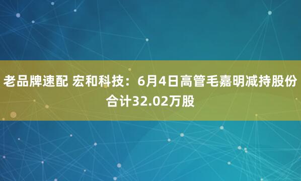 老品牌速配 宏和科技：6月4日高管毛嘉明减持股份合计32.02万股