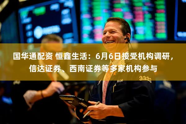 国华通配资 恒鑫生活：6月6日接受机构调研，信达证券、西南证券等多家机构参与