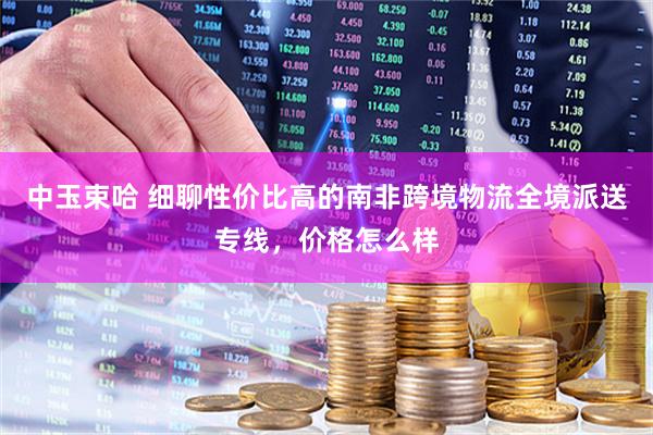 中玉束哈 细聊性价比高的南非跨境物流全境派送专线，价格怎么样