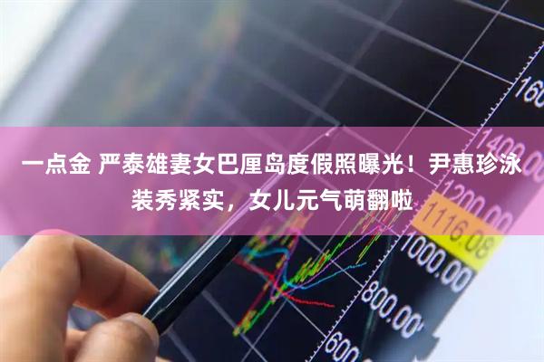一点金 严泰雄妻女巴厘岛度假照曝光！尹惠珍泳装秀紧实，女儿元气萌翻啦
