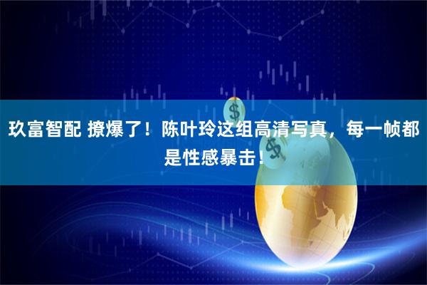 玖富智配 撩爆了！陈叶玲这组高清写真，每一帧都是性感暴击！