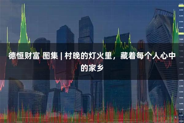 德恒财富 图集 | 村晚的灯火里，藏着每个人心中的家乡