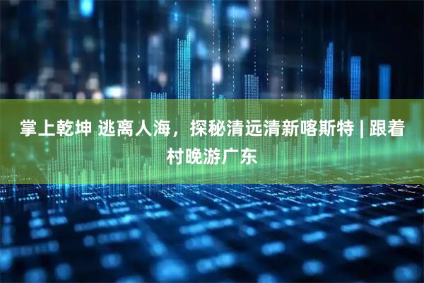 掌上乾坤 逃离人海，探秘清远清新喀斯特 | 跟着村晚游广东
