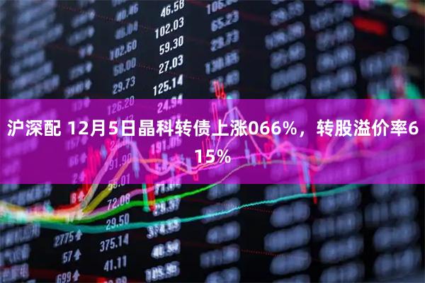 沪深配 12月5日晶科转债上涨066%，转股溢价率615%