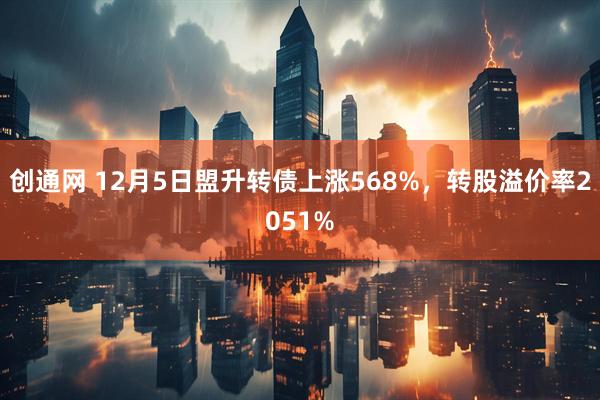 创通网 12月5日盟升转债上涨568%，转股溢价率2051%