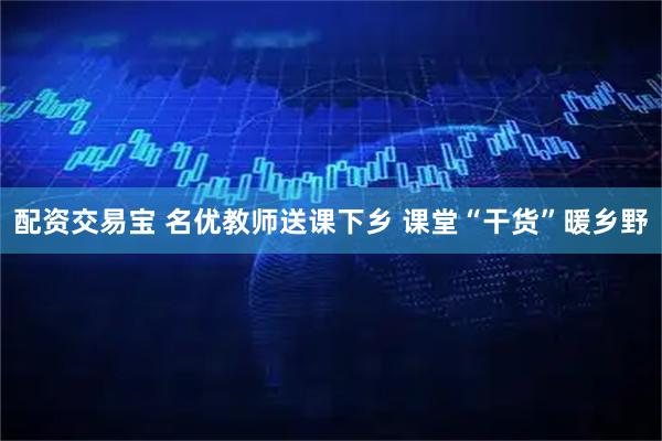 配资交易宝 名优教师送课下乡 课堂“干货”暖乡野