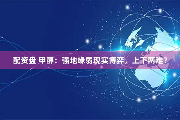 配资盘 甲醇：强地缘弱现实博弈，上下两难？