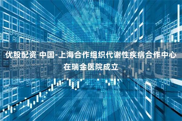 优股配资 中国-上海合作组织代谢性疾病合作中心在瑞金医院成立