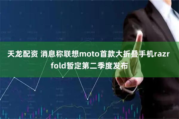 天龙配资 消息称联想moto首款大折叠手机razr fold暂定第二季度发布