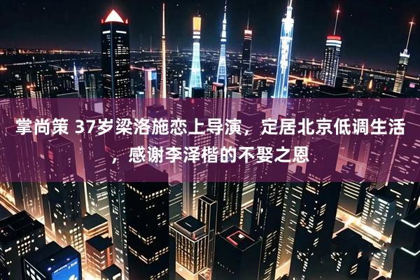 掌尚策 37岁梁洛施恋上导演，定居北京低调生活，感谢李泽楷的不娶之恩