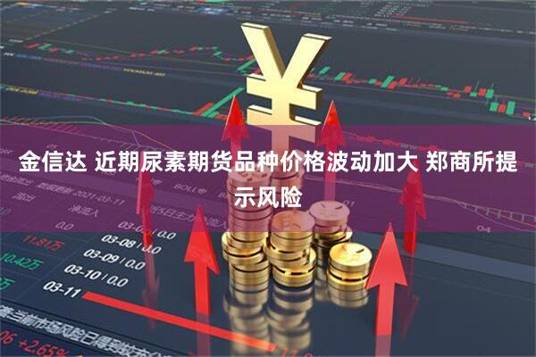 金信达 近期尿素期货品种价格波动加大 郑商所提示风险