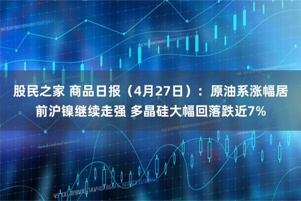 股民之家 商品日报（4月27日）：原油系涨幅居前沪镍继续走强 多晶硅大幅回落跌近7%